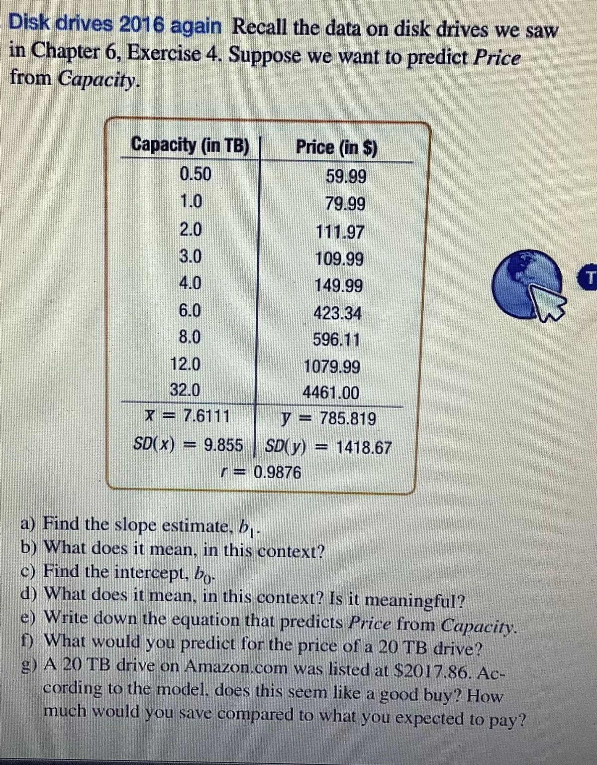 Disk drives 2016 again Recall the data on disk drives we saw
in Chapter 6, Exercise 4. Suppose we want to predict Price
from Capacity.
Capacity (in TB)
Price (in $)
0.50
1.0
59.99
79.99
2.0
111.97
3.0
109.99
4.0
149.99
T
6.0
423.34
596.11
8.0
12.0
1079.99
4461.00
32.0
X = 7.6111
)= 785.819
%3D
SD( x) =
= 9.855 SD(y)
=1418.67
r= 0.9876
a) Find the slope estimate, b..
b) What does it mean, in this context?
c) Find the intercept, bo-
d) What does it mean, in this context? Is it meaningful?
e) Write down the equation that predicts Price from Capacity.
f) What would you predict for the price of a 20 TB drive?
g) A 20 TB drive on Amazon.com was listed at $2017.86. Ac-
cording to the model, does this seem like a good buy? How
much would you save compared to what you expected to pay?
