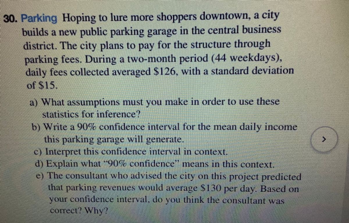 30. Parking Hoping to lure more shoppers downtown, a city
builds a new public parking garage in the central business
district. The city plans to pay for the structure through
parking fees. During a two-month period (44 weekdays),
daily fees collected averaged $126, with a standard deviation
of $15.
a) What assumptions must you make in order to use these
statistics for inference?
b) Write a 90% confidence interval for the mean daily income
this parking garage will generate.
c) Interpret this confidence interval in context.
d) Explain what "90% confidence means in this context.
e) The consultant who advised the city on this project predicted
that parking revenues would average S130 per day. Based on
your confidence interval, do you think the consultant was
correct? Why?
