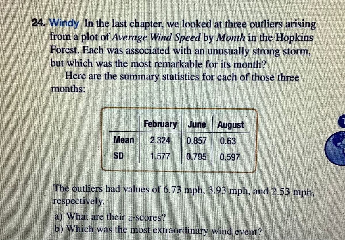 24. Windy In the last chapter, we looked at three outliers arising
from a plot of Average Wind Speed by Month in the Hopkins
Forest. Each was associated with an unusually strong storm,
but which was the most remarkable for its month?
Here are the summary statistics for each of those three
months:
February June August
Mean
2.324
0.857
0.63
SD
1.577
0.795
0.597
The outliers had values of 6.73 mph, 3.93 mph, and 2.53 mph,
respectively.
a) What are their z-scores?
b) Which was the most extraordinary wind event?
