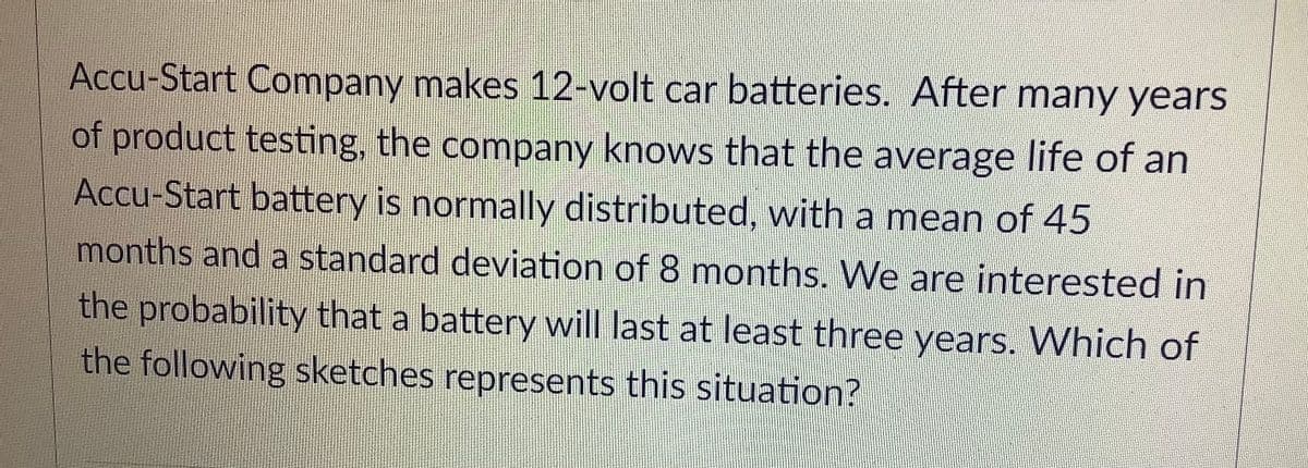 Accu-Start Company makes 12-volt car batteries. After many years
of product testing, the company knows that the average life of an
Accu-Start battery is normally distributed, with a mean of 45
months and a standard deviation of 8 months. We are interested in
the probability that a battery will last at least three years. Which of
the following sketches represents this situation?
