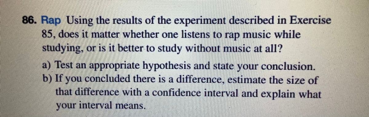 86. Rap Using the results of the experiment described in Exercise
85, does it matter whether one listens to rap music while
studying, or is it better to study without music at all?
a) Test an appropriate hypothesis and state your conclusion.
b) If you concluded there is a difference, estimate the size of
that difference with a confidence interval and explain what
your interval means.
