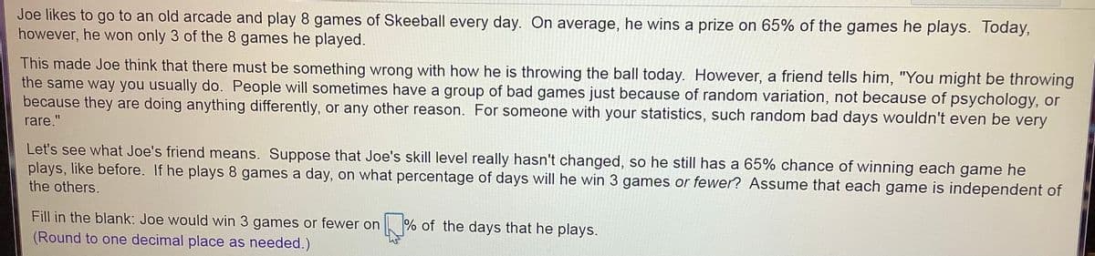 Joe likes to go to an old arcade and play 8 games of Skeeball every day. On average, he wins a prize on 65% of the games he plays. Today,
however, he won only 3 of the 8 games he played.
This made Joe think that there must be something wrong with how he is throwing the ball today. However, a friend tells him, "You might be throwing
the same way you usually do. People will sometimes have a group of bad games just because of random variation, not because of psychology, or
because they are doing anything differently, or any other reason. For someone with your statistics, such random bad days wouldn't even be very
rare."
Let's see what Joe's friend means. Suppose that Joe's skill level really hasn't changed, so he still has a 65% chance of winning each game he
plays, like before. If he plays 8 games a day, on what percentage of days will he win 3 games or fewer? Assume that each game is independent of
the others.
Fill in the blank: Joe would win 3 games or fewer on % of the days that he plays.
(Round to one decimal place as needed.)
