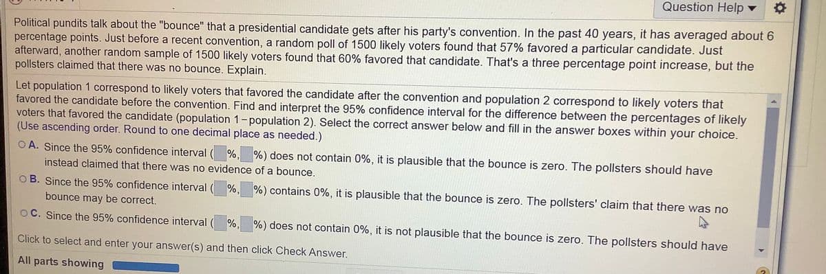 Question Help v
Political pundits talk about the "bounce" that a presidential candidate gets after his party's convention. In the past 40 years, it has averaged about 6
percentage points. Just before a recent convention, a random poll of 1500 likely voters found that 57% favored a particular candidate. Just
afterward, another random sample of 1500 likely voters found that 60% favored that candidate. That's a three percentage point increase, but the
pollsters claimed that there was no bounce. Explain.
Let population 1 correspond to likely voters that favored the candidate after the convention and population 2 correspond to likely voters that
favored the candidate before the convention. Find and interpret the 95% confidence interval for the difference between the percentages of likely
voters that favored the candidate (population 1-population 2). Select the correct answer below and fill in the answer boxes within your choice.
(Use ascending order. Round to one decimal place as needed.)
O A. Since the 95% confidence interval ( %, %) does not contain 0%, it is plausible that the bounce is zero. The pollsters should have
instead claimed that there was no evidence of a bounce.
O B. Since the 95% confidence interval ( %, %) contains 0%, it is plausible that the bounce is zero. The pollsters' claim that there was no
bounce may be correct.
O C. Since the 95% confidence interval ( %, %) does not contain 0%, it is not plausible that the bounce is zero. The pollsters should have
Click to select and enter your answer(s) and then click Check Answer.
All parts showing
