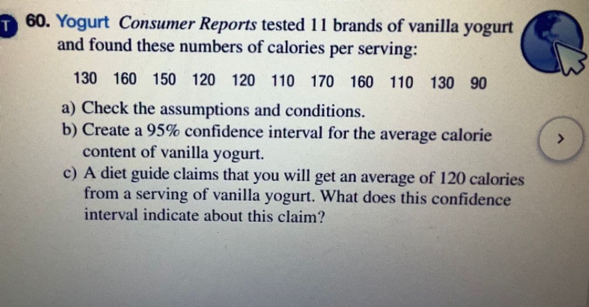 60. Yogurt Consumer Reports tested 11 brands of vanilla yogurt
and found these numbers of calories per serving:
130 160 150 120 120 110 170 160 110 130 90
a) Check the assumptions and conditions.
b) Create a 95% confidence interval for the average calorie
content of vanilla yogurt.
c) A diet guide claims that you will get an average of 120 calories
from a serving of vanilla yogurt. What does this confidence
interval indicate about this claim?
