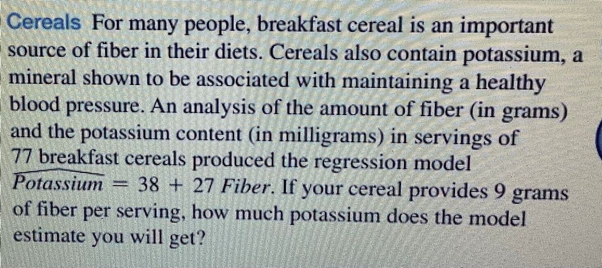 Cereals For many people, breakfast cereal is an important
source of fiber in their diets. Cereals also contain potassium, a
mineral shown to be associated with maintaining a healthy
blood pressure. An analysis of the amount of fiber (in grams)
and the potassium content (in milligrams) in servings of
77 breakfast cereals produced the regression model
Potassium = 38 + 27 Fiber. If your cereal provides 9 grams
of fiber per serving, how much potassium does the model
estimate you will get?
