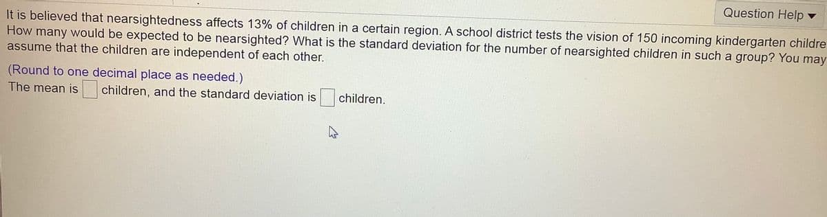 Question Help v
It is believed that nearsightedness affects 13% of children in a certain region. A school district tests the vision of 150 incoming kindergarten childre
How many would be expected to be nearsighted? What is the standard deviation for the number of nearsighted children in such a group? You may
assume that the children are independent of each other.
(Round to one decimal place as needed.)
The mean is
children, and the standard deviation is children.
