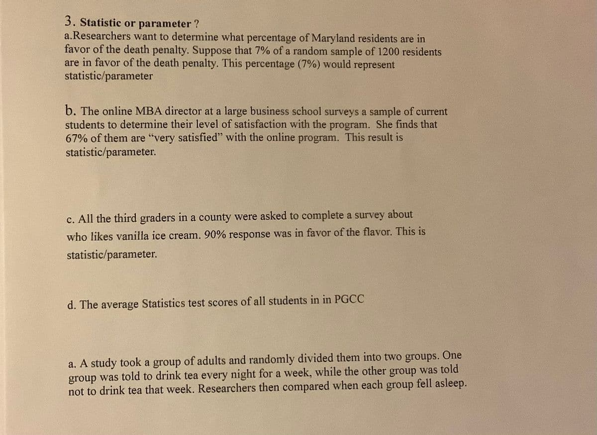 3. Statistic or parameter ?
a.Researchers want to determine what percentage of Maryland residents are in
favor of the death penalty. Suppose that 7% of a random sample of 1200 residents
are in favor of the death penalty. This percentage (7%) would represent
statistic/parameter
b. The online MBA director at a large business school surveys a sample of current
students to determine their level of satisfaction with the program. She finds that
67% of them are "very satisfied" with the online program. This result is
statistic/parameter.
c. All the third graders in a county were asked to complete a survey about
who likes vanilla ice cream. 90% response was in favor of the flavor. This is
statistic/parameter.
d. The average Statistics test scores of all students in in PGCC
a. A study took a group of adults and randomly divided them into two groups. One
group was told to drink tea every night for a week, while the other group was told
not to drink tea that week. Researchers then compared when each group fell asleep.

