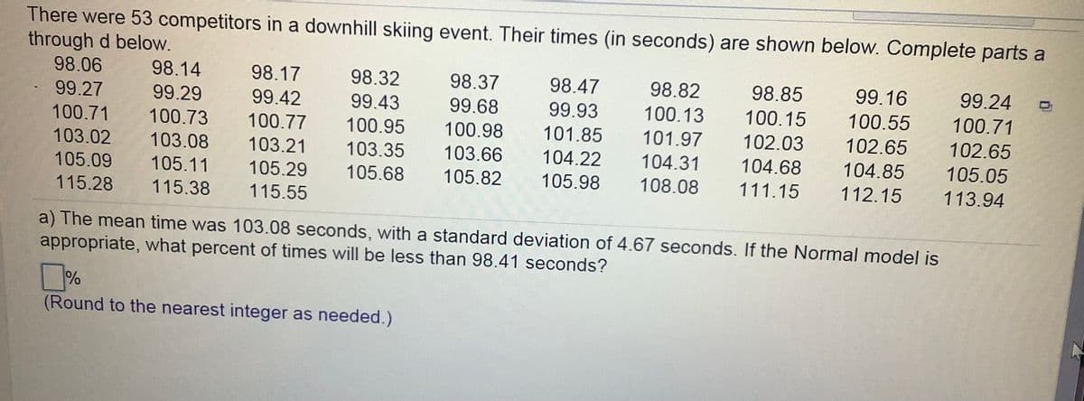 There were 53 competitors in a downhill skiing event. Their times (in seconds) are shown below. Complete parts a
through d below.
98.06
98.14
98.17
98.32
98.37
98.47
98.82
98.85
99.16
99.24
99.27
99.29
99.42
99.43
99.68
99.93
100.13
100.15
100.55
100.71
100.71
100.73
100.77
100.95
100.98
101.85
101.97
102.03
102.65
102.65
103.02
103.08
103.21
103.35
103.66
104.22
104.31
104.68
104.85
105.05
105.09
105.11
105.29
105.68
105.82
105.98
108.08
111.15
112.15
113.94
115.28
115.38
115.55
a) The mean time was 103.08 seconds, with a standard deviation of 4.67 seconds. If the Normal model is
appropriate, what percent of times will be less than 98.41 seconds?
%
(Round to the nearest integer as needed.)
