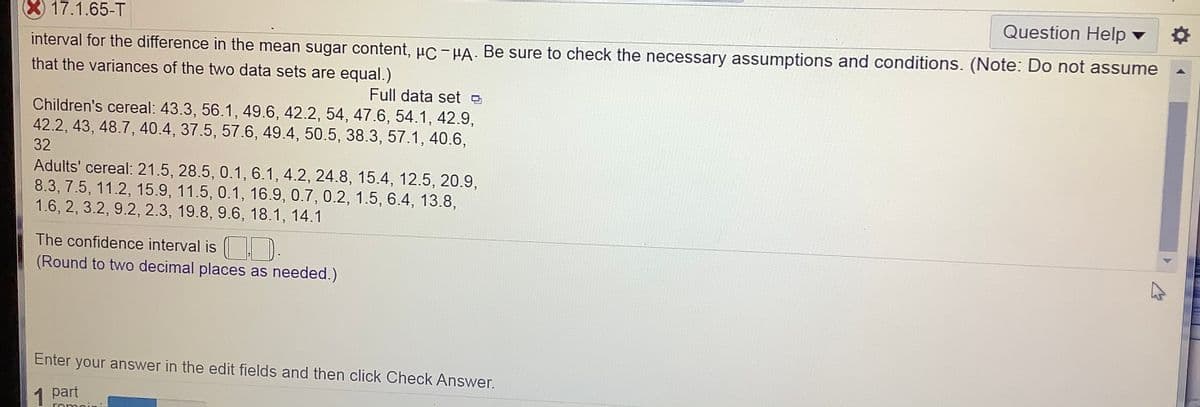 X17.1.65-T
Question Help ▼
interval for the difference in the mean sugar content, µc-HA. Be sure to check the necessary assumptions and conditions. (Note: Do not assume
that the variances of the two data sets are equal.)
Full data set e
Children's cereal: 43.3, 56.1, 49.6, 42.2, 54, 47.6, 54.1, 42.9,
42.2, 43, 48.7, 40.4, 37.5, 57.6, 49.4, 50.5, 38.3, 57.1, 40.6,
32
Adults' cereal: 21.5, 28.5, 0.1, 6.1, 4.2, 24.8, 15.4, 12.5, 20.9,
8.3, 7.5, 11.2, 15.9, 11.5, 0.1, 16.9, 0.7, 0.2, 1.5, 6.4, 13.8,
1.6, 2, 3.2, 9.2, 2.3, 19.8, 9.6, 18.1, 14.1
The confidence interval is ).
(Round to two decimal places as needed.)
Enter your answer in the edit fields and then click Check Answer.
1
part
romoin
