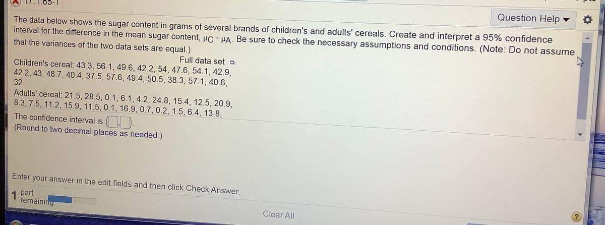 Question Help v
The data below shows the sugar content in grams of several brands of children's and adults' cereals. Create and interpret a 95% confidence
interval for the difference in the mean sugar content, uC-HA. Be sure to check the necessary assumptions and conditions. (Note: Do not assume
that the variances of the two data sets are equal.)
Full data set
Children's cereal: 43.3, 56.1, 49.6, 42.2, 54, 47.6, 54.1, 42.9,
42.2, 43, 48.7, 40.4, 37.5, 57.6, 49.4, 50.5, 38.3, 57.1, 40.6,
32
Adults' cereal: 21.5, 28.5, 0.1, 6.1, 4.2, 24.8, 15.4, 12.5, 20.9,
8.3, 7.5, 11.2, 15.9, 11.5, 0.1, 16.9, 0.7, 0.2, 1.5, 6.4, 13.8,
The confidence interval is ).
(Round to two decimal places as needed.)
Enter your answer in the edit fields and then click Check Answer.
1
1 part
remaining
Clear All
