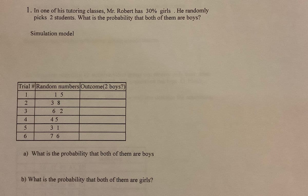 1. In one of his tutoring classes, Mr. Robert has 30% girls . He randomly
picks 2 students. What is the probability that both of them are boys?
Simulation model
Trial #Random numbers Outcome(2 boys?)
1
15
3 8
3
6 2
4.
45
3 1
6.
7 6
a) What is the probability that both of them are boys
b) What is the probability that both of them are girls?
