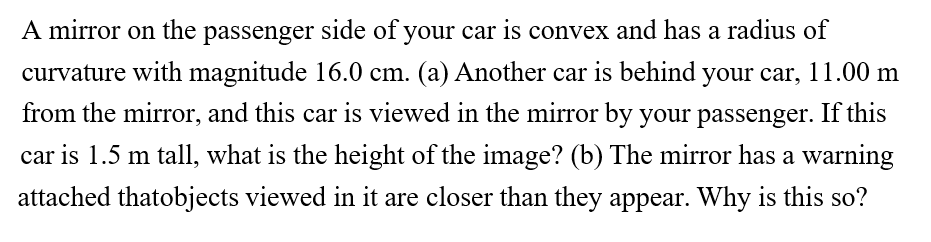 A mirror on the passenger side of your car is convex and has a radius of
curvature with magnitude 16.0 cm. (a) Another car is behind your car, 11.00 m
from the mirror, and this car is viewed in the mirror by your passenger. If this
car is 1.5 m tall, what is the height of the image? (b) The mirror has a warning
attached thatobjects viewed in it are closer than they appear. Why is this so?