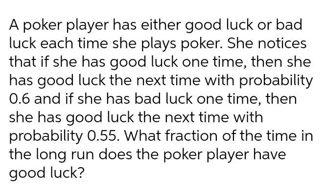 A poker player has either good luck or bad
luck each time she plays poker. She notices
that if she has good luck one time, then she
has good luck the next time with probability
0.6 and if she has bad luck one time, then
she has good luck the next time with
probability 0.55. What fraction of the time in
the long run does the poker player have
good luck?
