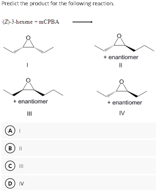 Predict the product for the following reaction.
(Z)-3-hexene+mCPBA
+ enantiomer
III
A |
B) ||
c) III
I
D) IV
+ enantiomer
||
+ enantiomer
IV