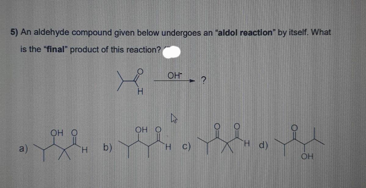 5) An aldehyde compound given below undergoes an "aldol reaction" by itself. What
is the "final" product of this reaction?
a)
OH O
H
b)
OH O
OH™
ho
HC)
H d)
OH