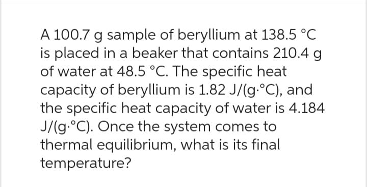 A 100.7 g sample of beryllium at 138.5 °C
is placed in a beaker that contains 210.4 g
of water at 48.5 °C. The specific heat
capacity of beryllium is 1.82 J/(g.°C), and
the specific heat capacity of water is 4.184
J/(g.°C). Once the system comes to
thermal equilibrium, what is its final
temperature?