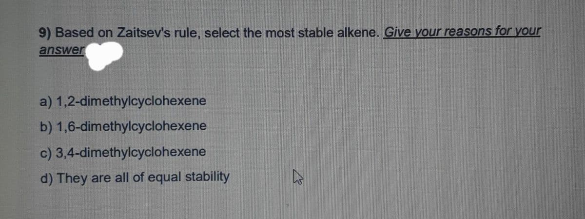 9) Based on Zaitsev's rule, select the most stable alkene. Give your reasons for your
answer
a) 1,2-dimethylcyclohexene
b) 1,6-dimethylcyclohexene
c)
3,4-dimethylcyclohexene
d) They are all of equal stability
L