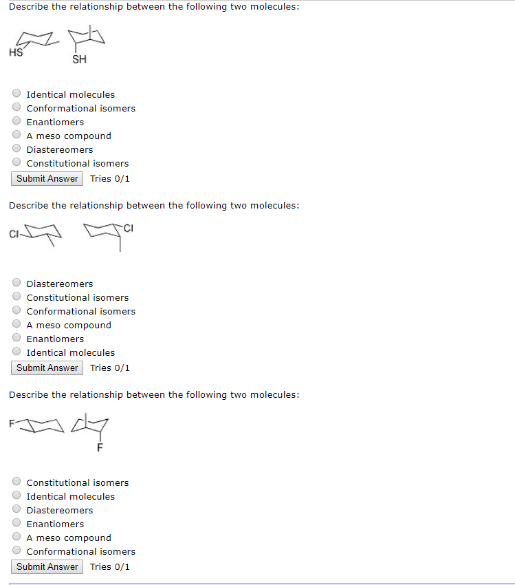 Describe the relationship between the following two molecules:
HS
ܡ
SH
Identical molecules
Conformational isomers
Enantiomers
A meso compound
Diastereomers
Constitutional isomers
Submit Answer Tries 0/1
Describe the relationship between the following two molecules:
Diastereomers
Constitutional isomers
Conformational isomers
A meso compound
Enantiomers
Identical molecules
Submit Answer Tries 0/1
Describe the relationship between the following two molecules:
+47
F
Constitutional isomers
Identical molecules
Diastereomers
Enantiomers
A meso compound
Conformational isomers
Submit Answer Tries 0/1