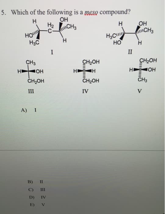 5. Which of the following is a meso compound?
Н
ОН
H₂ CH3
Н
Ho
H3C
CH3
ната
ОН
CH2OH
III
A) I
II
B)
C)
III
D) IV
E) V
I
Н
HI
CH₂OH
H
…и
CH2OH
IV
Н
НО
II
НІ
OH
Н
CH₂OH
ОН
III
CH3
CH3
V