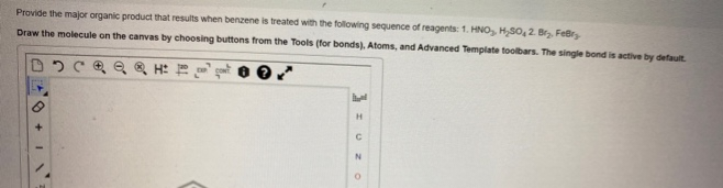 Provide the major organic product that results when benzene is treated with the following sequence of reagents: 1. HNO₂, H₂SO, 2. Br₂, FeBry
Draw the molecule on the canvas by choosing buttons from the Tools (for bonds), Atoms, and Advanced Template toolbars. The single bond is active by default.
QQQ H
+1
H
с
N
O