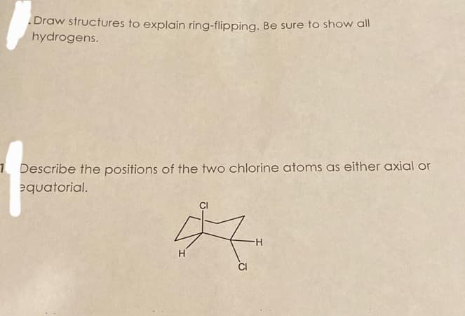 Draw structures to explain ring-flipping. Be sure to show all
hydrogens.
1 Describe the positions of the two chlorine atoms as either axial or
equatorial.
CI