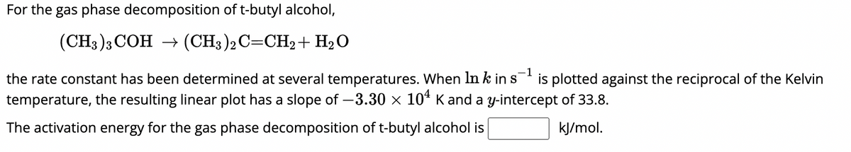 For the gas phase decomposition of t-butyl alcohol,
(CH3)3 COH → (CH3)2C=CH2 + H₂O
-1
the rate constant has been determined at several temperatures. When In k in s¯¹ is plotted against the reciprocal of the Kelvin
temperature, the resulting linear plot has a slope of -3.30 × 104 K and a y-intercept of 33.8.
The activation energy for the gas phase decomposition of t-butyl alcohol is
kJ/mol.