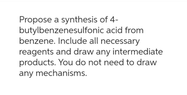 Propose a synthesis of 4-
butylbenzenesulfonic
acid from
benzene. Include all necessary
reagents and draw any intermediate
products. You do not need to draw
any mechanisms.