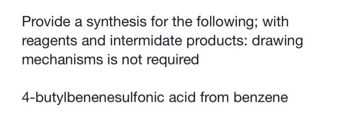 Provide a synthesis for the following; with
reagents and intermidate products: drawing
mechanisms is not required
4-butylbenenesulfonic acid from benzene