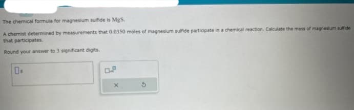 The chemical formula for magnesium sulfide is MgS.
A chemist determined by measurements that 0.0350 moles of magnesium sulfide participate in a chemical reaction. Calculate the mass of magnesium sulfide
that participates.
Round your answer to 3 significant digits.
X