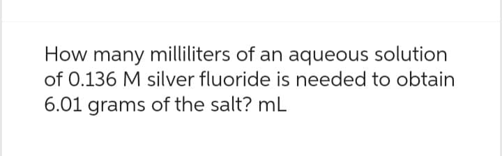 How many milliliters of an aqueous solution
of 0.136 M silver fluoride is needed to obtain
6.01 grams of the salt? mL