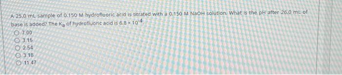 A 25.0 mL sample of 0.150 M hydrofluoric acid is titrated with a 0.150 M NaOH solution. What is the pH after 26.0 mL of
base is added? The Ka of hydrofluoric acid is 6.8 x 104.
07.00
3.15
2.54
3.18
11.47