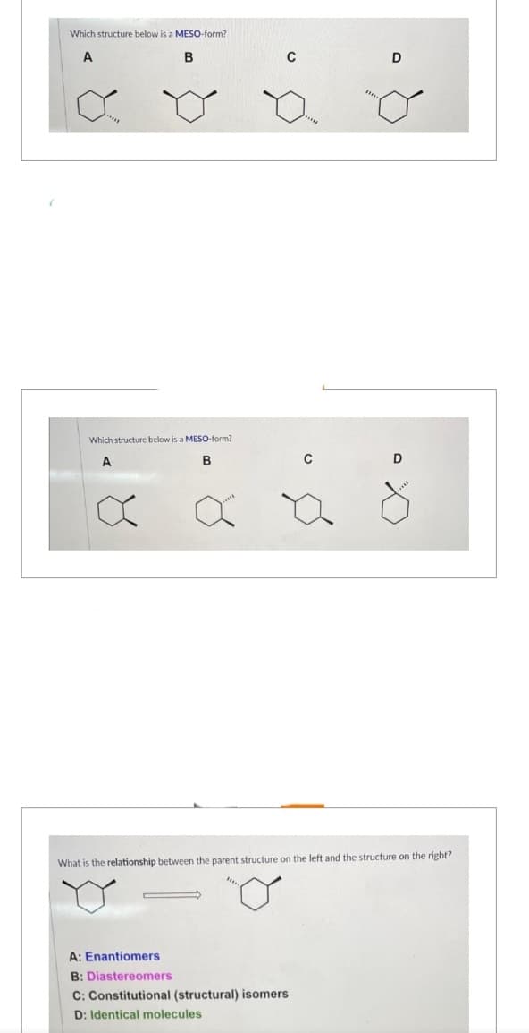 Which structure below is a MESO-form?
A
B
Which structure below is a MESO-form?
A
B
8
8
C
C
Ø
A: Enantiomers
B: Diastereomers
C: Constitutional (structural) isomers
D: Identical molecules
D
D
a
What is the relationship between the parent structure on the left and the structure on the right?