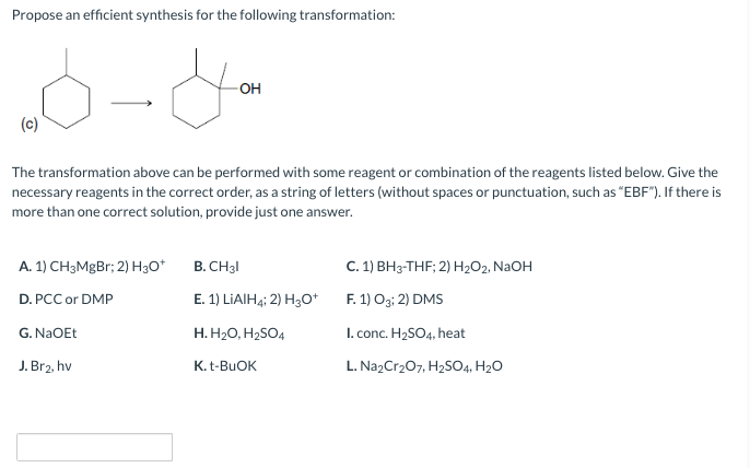 Propose an efficient synthesis for the following transformation:
(c)
OH
The transformation above can be performed with some reagent or combination of the reagents listed below. Give the
necessary reagents in the correct order, as a string of letters (without spaces or punctuation, such as "EBF"). If there is
more than one correct solution, provide just one answer.
A. 1) CH3MgBr; 2) H3O+
D. PCC or DMP
G. NaOEt
J. Br2, hv
B. CH31
E. 1) LiAlH4; 2) H3O+
H. H₂O, H₂SO4
K. t-BuOK
C. 1) BH3-THF; 2) H₂O2, NaOH
F. 1) O3; 2) DMS
I. conc. H₂SO4, heat
L. Na2Cr₂O7, H₂SO4, H₂O