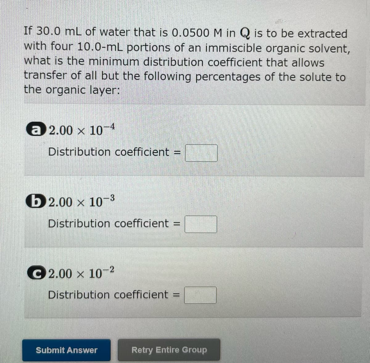 If 30.0 mL of water that is 0.0500 M in Q is to be extracted
with four 10.0-mL portions of an immiscible organic solvent,
what is the minimum distribution coefficient that allows
transfer of all but the following percentages of the solute to
the organic layer:
a 2.00 x 10-4
Distribution coefficient :
b2.00 x 10-3
Distribution coefficient
C2.00 x 10-²
Distribution coefficient
Submit Answer
=
Retry Entire Group