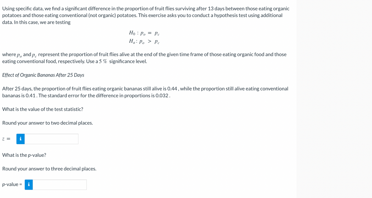 Using specific data, we find a significant difference in the proportion of fruit flies surviving after 13 days between those eating organic
potatoes and those eating conventional (not organic) potatoes. This exercise asks you to conduct a hypothesis test using additional
data. In this case, we are testing
Ho: Po = Pc
Ha: Po
> Pc
o
where p and p represent the proportion of fruit flies alive at the end of the given time frame of those eating organic food and those
eating conventional food, respectively. Use a 5 % significance level.
Effect of Organic Bananas After 25 Days
After 25 days, the proportion of fruit flies eating organic bananas still alive is 0.44, while the proportion still alive eating conventional
bananas is 0.41. The standard error for the difference in proportions is 0.032.
What is the value of the test statistic?
Round your answer to two decimal places.
Z = i
What is the p-value?
Round your answer to three decimal places.
p-value = i