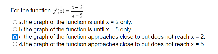 x- 2
For the function f(x) =
x-5
a. the graph of the function is until x = 2 only.
O b. the graph of the function is until x = 5 only.
O c. the graph of the function approaches close to but does not reach x = 2.
O d. the graph of the function approaches close to but does not reach x = 5.
%3D
