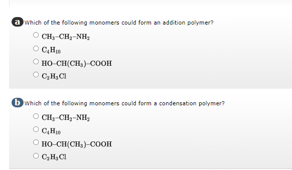 a which of the following monomers could form an addition polymer?
CH3-CH2-NH,
C4H10
HO-CH(CH3)-COOH
C₂H3 Cl
b which of the following monomers could form a condensation polymer?
CH3–CH,-NH,
C4H10
HO-CH(CH3)-COOH
O C₂H₂ Cl