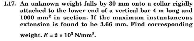 1.17. An unknown weight falls by 30 mm onto a collar rigidly
attached to the lower end of a vertical bar 4 m long and
1000 mm2 in section. If the maximum instantaneous
extension is found to be 3.66 mm. Find corresponding
weight. E = 2 x 105 N/mm2.
%3D
