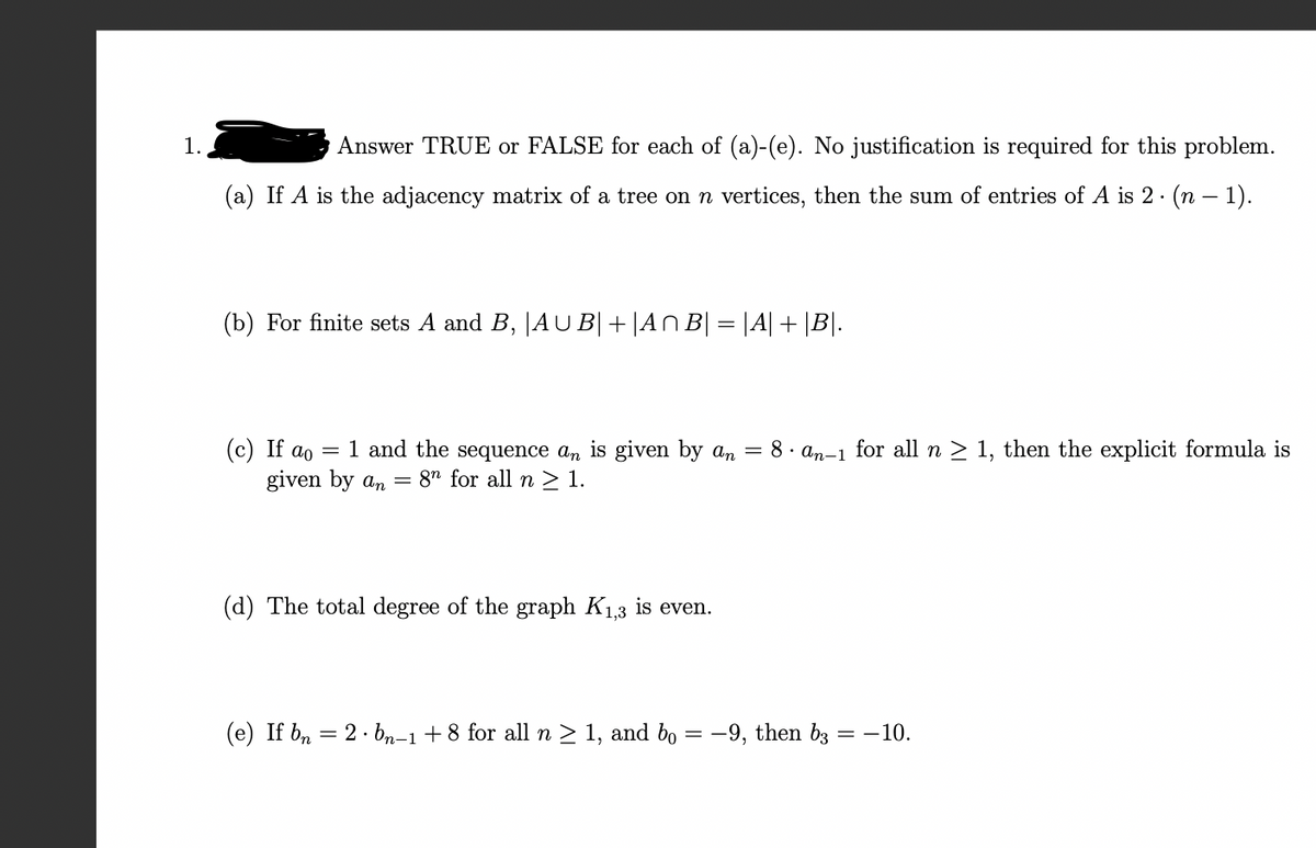 ### Question 1: Answer TRUE or FALSE for each of (a)-(e). No justification is required for this problem.

#### (a) If \( A \) is the adjacency matrix of a tree on \( n \) vertices, then the sum of entries of \( A \) is \( 2 \cdot (n - 1) \).

#### (b) For finite sets \( A \) and \( B \), \( |A \cup B| + |A \cap B| = |A| + |B| \).

#### (c) If \( a_0 = 1 \) and the sequence \( a_n \) is given by \( a_n = 8 \cdot a_{n-1} \) for all \( n \geq 1 \), then the explicit formula is given by \( a_n = 8^n \) for all \( n \geq 1 \).

#### (d) The total degree of the graph \( K_{1,3} \) is even.

#### (e) If \( b_n = 2 \cdot b_{n-1} + 8 \) for all \( n \geq 1 \), and \( b_0 = -9 \), then \( b_3 = -10 \).