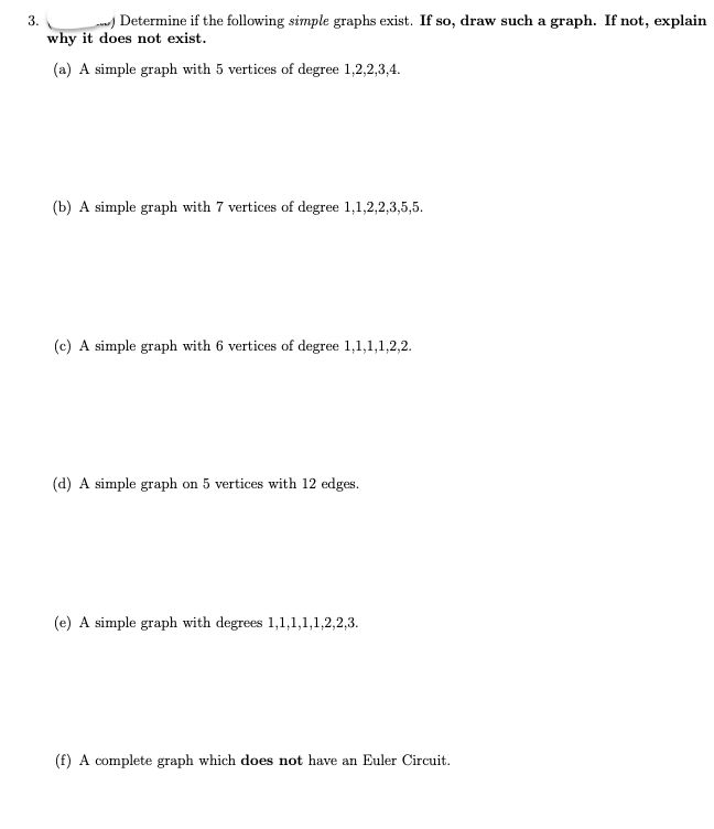 ### Graph Theory Problem Set

#### 3. Determine if the following simple graphs exist. If so, draw such a graph. If not, explain why it does not exist.

**(a) A simple graph with 5 vertices of degree 1, 2, 2, 3, 4.**

**Answer:**
- To check if a simple graph exists with these degrees, we need to ensure that the degree sum is even (Handshaking Lemma). 
- Sum of degrees: 1 + 2 + 2 + 3 + 4 = 12 (even).
- Therefore, it is possible to construct a graph with these vertex degrees.

**(b) A simple graph with 7 vertices of degree 1, 1, 2, 2, 3, 5, 5.**

**Answer:**
- Sum of degrees: 1 + 1 + 2 + 2 + 3 + 5 + 5 = 19 (odd).
- Since the degree sum is odd, it is impossible to construct a simple graph with these vertex degrees.

**(c) A simple graph with 6 vertices of degree 1, 1, 1, 1, 2, 2.**

**Answer:**
- Sum of degrees: 1 + 1 + 1 + 1 + 2 + 2 = 8 (even).
- Therefore, it is possible to construct a graph with these vertex degrees.

**(d) A simple graph on 5 vertices with 12 edges.**

**Answer:**
- For a simple graph, the maximum possible number of edges is given by the formula n(n-1)/2 where n is the number of vertices.
- For 5 vertices: 5(5-1)/2 = 10 edges.
- Since we cannot exceed 10 edges with 5 vertices, a simple graph with 12 edges on 5 vertices is impossible.

**(e) A simple graph with degrees 1, 1, 1, 1, 2, 2, 3.**

**Answer:**
- Sum of degrees: 1 + 1 + 1 + 1 + 2 + 2 + 3 = 11 (odd).
- Since the degree sum is odd, it is impossible to construct a simple graph with these vertex degrees.

**(f) A complete