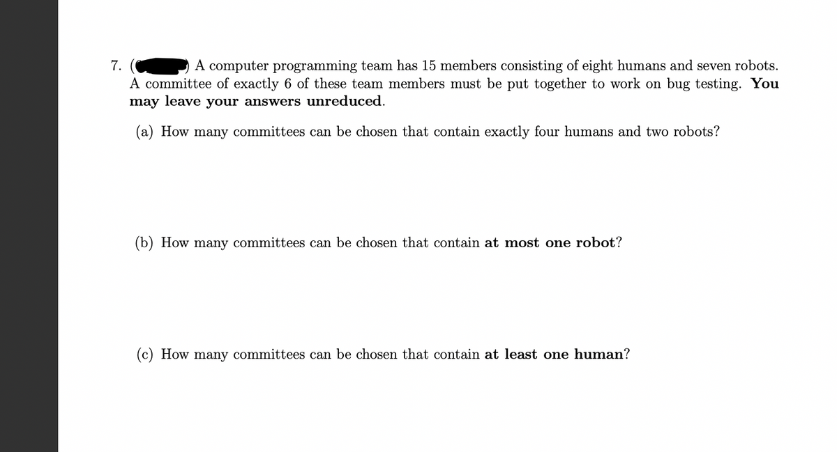 ### Problem 7: Committee Selection in a Programming Team

A computer programming team has 15 members consisting of eight humans and seven robots. A committee of exactly 6 of these team members must be put together to work on bug testing. **You may leave your answers unreduced.**

#### (a) How many committees can be chosen that contain exactly four humans and two robots?

#### (b) How many committees can be chosen that contain at most one robot?

#### (c) How many committees can be chosen that contain at least one human?

---

### Explanation:
In this problem, we explore combinatorial selection of team members under given constraints. The solution involves understanding and applying the principles of combinations.

1. **Part (a):** We need to determine the number of ways to form a committee with exactly 4 humans and 2 robots.
2. **Part (b):** We need to count the number of possible committees that include at most one robot, which means considering committees with 0 or 1 robot.
3. **Part (c):** We need to figure out the total number of committees containing at least one human.

By breaking down these scenarios, we can effectively apply combinatorial mathematics to solve the problem.