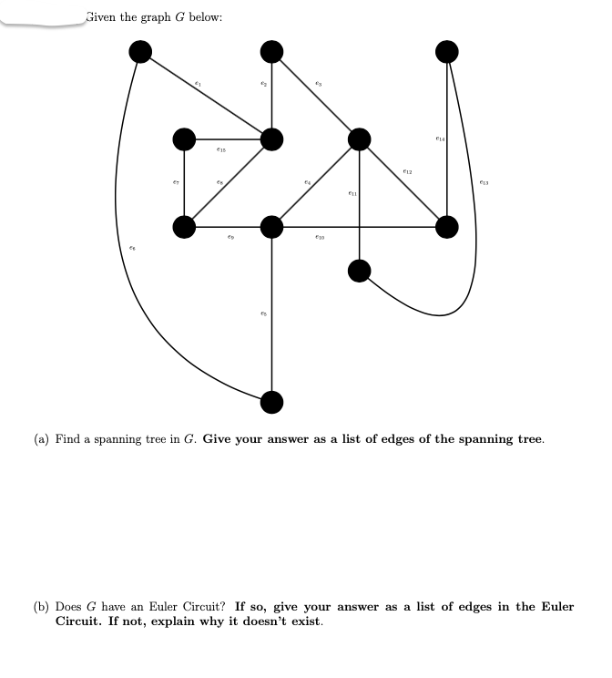 Given the graph G below:
"₂
#1
ED
10
ELL
ELA
€13
(a) Find a spanning tree in G. Give your answer as a list of edges of the spanning tree.
(b) Does G have an Euler Circuit? If so, give your answer as a list of edges in the Euler
Circuit. If not, explain why it doesn't exist.