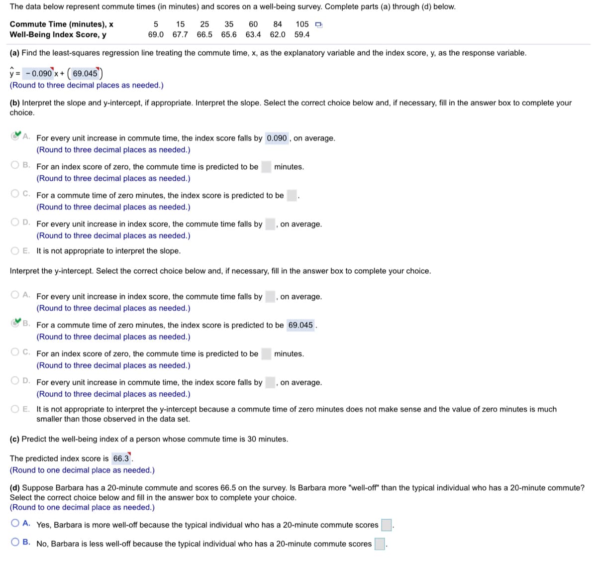 The data below represent commute times (in minutes) and scores on a well-being survey. Complete parts (a) through (d) below.
Commute Time (minutes), x
Well-Being Index Score, y
5
15
25
35
60
84
105 D
69.0
67.7
66.5
65.6 63.4 62.0 59.4
(a) Find the least-squares regression line treating the commute time, x, as the explanatory variable and the index score, y, as the response variable.
ý = - 0.090'x+ ( 69.045')
(Round to three decimal places as needed.)
(b) Interpret the slope and y-intercept, if appropriate. Interpret the slope. Select the correct choice below and, if necessary, fill in the answer box to complete your
choice.
CA. For every unit increase in commute time, the index score falls by 0.090 , on average.
(Round to three decimal places as needed.)
O B. For an index score of zero, the commute time is predicted to be
minutes.
(Round to three decimal places as needed.)
O C. For a commute time of zero minutes, the index score is predicted to be
(Round to three decimal places as needed.)
O D. For every unit increase in index score, the commute time falls by
(Round to three decimal places as needed.)
on average.
O E. It is not appropriate to interpret the slope.
Interpret the y-intercept. Select the correct choice below and, if necessary, fill in the answer box to complete your choice.
O A. For every unit increase in index score, the commute time falls by
on average.
(Round to three decimal places as needed.)
O B. For a commute time of zero minutes, the index score is predicted to be 69.045 .
(Round to three decimal places as needed.)
O C. For an index score of zero, the commute time is predicted to be
minutes.
(Round to three decimal places as needed.)
O D. For every unit increase in commute time, the index score falls by
on average.
(Round to three decimal places as needed.)
O E. It is not appropriate to interpret the y-intercept because a commute time of zero minutes does not make sense and the value of zero minutes is much
smaller than those observed in the data set.
(c) Predict the well-being index of a person whose commute time is 30 minutes.
The predicted index score is 66.3.
(Round to one decimal place as needed.)
(d) Suppose Barbara has a 20-minute commute and scores 66.5 on the survey. Is Barbara more "well-off" than the typical individual who has a 20-minute commute?
Select the correct choice below and fill in the answer box to complete your choice.
(Round to one decimal place as needed.)
O A. Yes, Barbara is more well-off because the typical individual who has a 20-minute commute scores
O B. No, Barbara is less well-off because the typical individual who has a 20-minute commute scores
