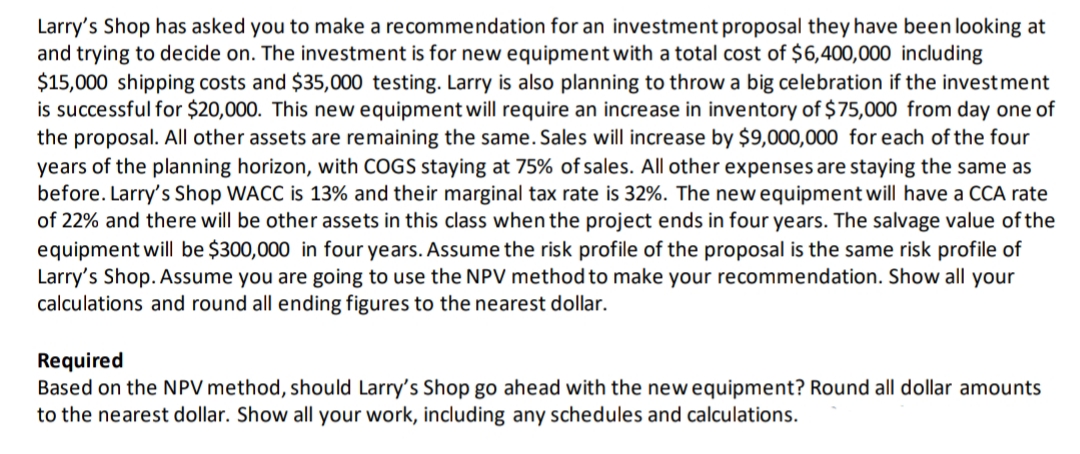 Larry's Shop has asked you to make a recommendation for an investment proposal they have been looking at
and trying to decide on. The investment is for new equipment with a total cost of $6,400,000 including
$15,000 shipping costs and $35,000 testing. Larry is also planning to throw a big celebration if the investment
is successful for $20,000. This new equipment will require an increase in inventory of $75,000 from day one of
the proposal. All other assets are remaining the same. Sales will increase by $9,000,000 for each of the four
years of the planning horizon, with COGS staying at 75% of sales. All other expenses are staying the same as
before. Larry's Shop WACC is 13% and their marginal tax rate is 32%. The newequipment will have a CCA rate
of 22% and there will be other assets in this class when the project ends in four years. The salvage value of the
equipment will be $300,000 in four years. Assume the risk profile of the proposal is the same risk profile of
Larry's Shop. Assume you are going to use the NPV method to make your recommendation. Show all your
calculations and round all ending figures to the nearest dollar.
Required
Based on the NPV method, should Larry's Shop go ahead with the new equipment? Round all dollar amounts
to the nearest dollar. Show all your work, including any schedules and calculations.
