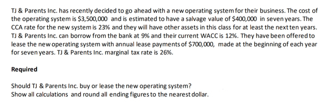 TJ & Parents Inc. has recently decided to go ahead with a new operating system for their business. The cost of
the operating system is $3,500,000 and is estimated to have a salvage value of $400,000 in seven years. The
CCA rate for the new system is 23% and they will have other assets in this class for at least the next ten years.
TJ & Parents Inc. can borrow from the bank at 9% and their current WACC is 12%. They have been offered to
lease the new operating system with annual lease payments of $700,000, made at the beginning of each year
for seven years. TJ & Parents Inc. marginal tax rate is 26%.
Required
Should TJ & Parents Inc. buy or lease the new operating system?
Show all calculations and round all ending figures to the nearest dollar.
