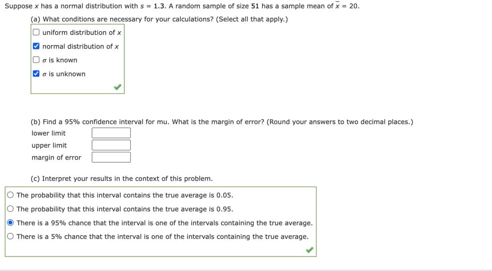 **Confidence Interval Calculation Example**

Suppose \( x \) has a normal distribution with \( s = 1.3 \). A random sample of size 51 has a sample mean of \( \overline{x} = 20 \).

### (a) What conditions are necessary for your calculations? (Select all that apply)
- [ ] uniform distribution of \( x \)
- [x] normal distribution of \( x \)
- [ ] \( \sigma \) is known
- [x] \( \sigma \) is unknown
  - \checkmark

### (b) Find a 95% confidence interval for \( \mu \). What is the margin of error? (Round your answers to two decimal places.)
- **lower limit:** [     ]
- **upper limit:** [     ]
- **margin of error:** [     ]

### (c) Interpret your results in the context of this problem.
- [ ] The probability that this interval contains the true average is 0.05.
- [ ] The probability that this interval contains the true average is 0.95.
- [x] There is a 95% chance that the interval is one of the intervals containing the true average.
  - \checkmark
- [ ] There is a 5% chance that the interval is one of the intervals containing the true average.

In the setup given, the correct interpretation of a 95% confidence interval means there is a 95% chance that the interval calculated from the sample data includes the true population mean \( \mu \). This does not mean that there's a 95% probability that any specific interval calculated contains the true mean since the interval either does or does not contain the population parameter. Rather, if we were to take many samples and build a confidence interval from each sample, approximately 95% of those intervals would contain the true mean.