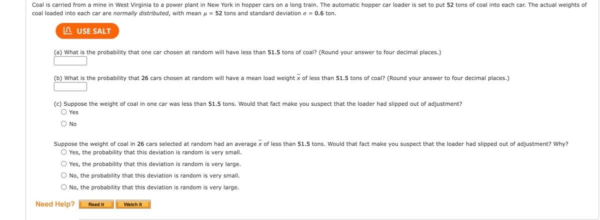 Coal is carried from a mine in West Virginia to a power plant in New York in hopper cars on a long train. The automatic hopper car loader is set to put 52 tons of coal into each car. The actual weights of
coal loaded into each car are normally distributed, with mean μ = 52 tons and standard deviation = 0.6 ton.
USE SALT
(a) What is the probability that one car chosen at random will have less than 51.5 tons of coal? (Round your answer to four decimal places.)
(b) What is the probability that 26 cars chosen at random will have a mean load weight x of less than 51.5 tons of coal? (Round your answer to four decimal places.)
(c) Suppose the weight of coal in one car was less than 51.5 tons. Would that fact make you suspect that the loader had slipped out of adjustment?
O Yes
O No
Suppose the weight of coal in 26 cars selected at random had an average x of less than 51.5 tons. Would that fact make you suspect that the loader had slipped out of adjustment? Why?
O Yes, the probability that this deviation is random is very small.
O Yes, the probability that this deviation is random is very large.
O No, the probability that this deviation is random is very small.
O No, the probability that this deviation is random is very large.
Need Help?
Read It
Watch It