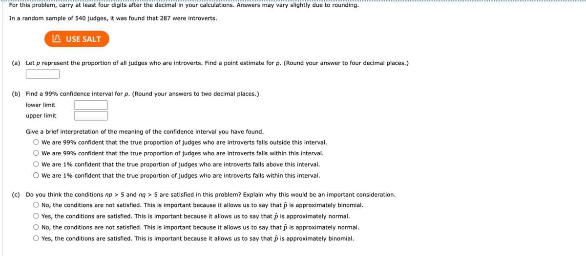 ### Statistical Analysis of Proportion of Introverted Judges

#### Given Data:
In a random sample of 540 judges, it was found that 287 were introverts.

---

#### Tasks:

**(a)** Let \( p \) represent the proportion of all judges who are introverts. Find a point estimate for \( p \). (Round your answer to four decimal places.)  
\[ \text{Point Estimate:} \ \_\_\_\_\_ \]

**(b)** Find a 99% confidence interval for \( p \). (Round your answers to two decimal places.)

**Confidence Interval for \( p \):**
- Lower limit: \_\_\_\_\_\_\_
- Upper limit: \_\_\_\_\_\_\_

---

#### Interpretation of the Confidence Interval:
Give a brief interpretation of the meaning of the confidence interval you have found.

- [ ] We are 99% confident that the true proportion of judges who are introverts falls outside this interval.
- [ ] We are 99% confident that the true proportion of judges who are introverts falls within this interval.
- [ ] We are 1% confident that the true proportion of judges who are introverts falls above this interval.
- [ ] We are 1% confident that the true proportion of judges who are introverts falls within this interval.

---

**(c)** Do you think the conditions \( np > 5 \) and \( n(1-p) > 5 \) are satisfied in this problem? Explain why this would be an important consideration.

- [ ] No, the conditions are not satisfied. This is important because it allows us to say that \( \hat{p} \) is approximately binomial.
- [ ] Yes, the conditions are satisfied. This is important because it allows us to say that \( \hat{p} \) is approximately normal.
- [ ] No, the conditions are not satisfied. This is important because it allows us to say that \( \hat{p} \) is approximately normal.
- [ ] Yes, the conditions are satisfied. This is important because it allows us to say that \( \hat{p} \) is approximately binomial.