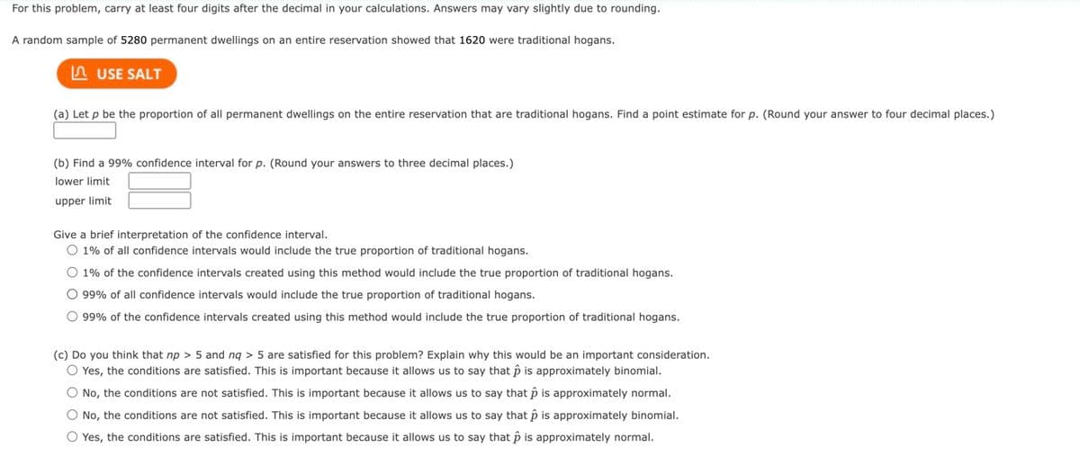 For this problem, carry at least four digits after the decimal in your calculations. Answers may vary slightly due to rounding.
A random sample of 5280 permanent dwellings on an entire reservation showed that 1620 were traditional hogans.
USE SALT
(a) Let p be the proportion of all permanent dwellings on the entire reservation that are traditional hogans. Find a point estimate for p. (Round your answer to four decimal places.)
(b) Find a 99% confidence interval for p. (Round your answers to three decimal places.)
lower limit
upper limit
Give a brief interpretation of the confidence interval.
O 1% of all confidence intervals would include the true proportion of traditional hogans.
O 1% of the confidence intervals created using this method would include the true proportion of traditional hogans.
O 99% of all confidence intervals would include the true proportion of traditional hogans.
O 99% of the confidence intervals created using this method would include the true proportion of traditional hogans.
(c) Do you think that np > 5 and nq > 5 are satisfied for this problem? Explain why this would be an important consideration.
O Yes, the conditions are satisfied. This is important because it allows us to say that p is approximately binomial.
O No, the conditions are not satisfied. This is important because it allows us to say that p is approximately normal.
O No, the conditions are not satisfied. This is important because it allows us to say that p is approximately binomial.
O Yes, the conditions are satisfied. This is important because it allows us to say that p is approximately normal.