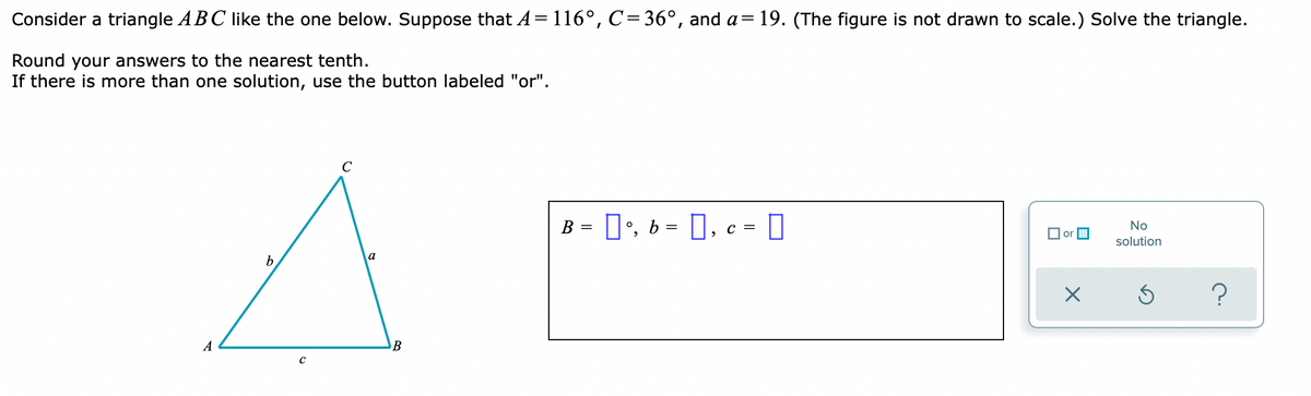 Consider a triangle ABC like the one below. Suppose that A = 116°, C=36°, and a= 19. (The figure is not drawn to scale.) Solve the triangle.
Round your answers to the nearest tenth.
If there is more than one solution, use the button labeled "or".
C
B = [] °, b = [], c =
No
or
solution
X
S
A
b
a
B
?